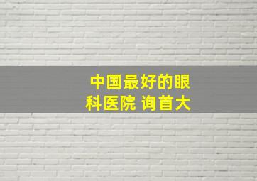 中国最好的眼科医院 询首大